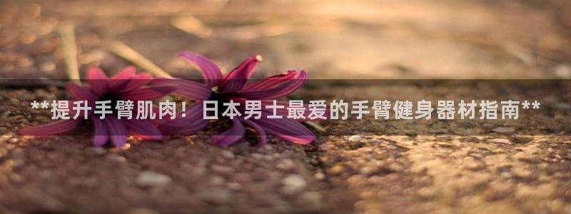尊龙凯时人生就是博官网登录：**提升手臂肌肉！日本男