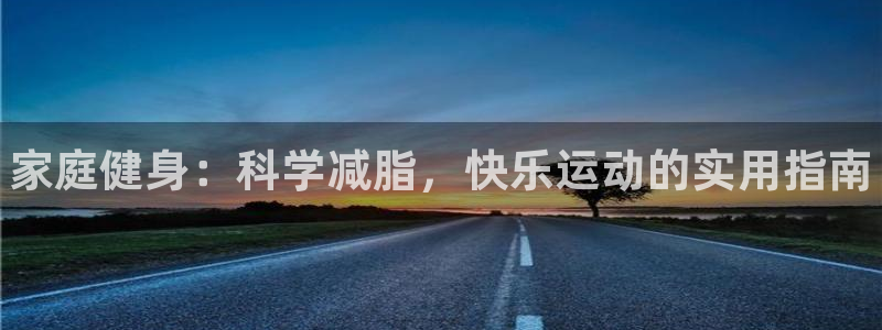 尊龙凯时ag旗舰厅试玩:家庭健身:科学减脂,快乐运动的实用指